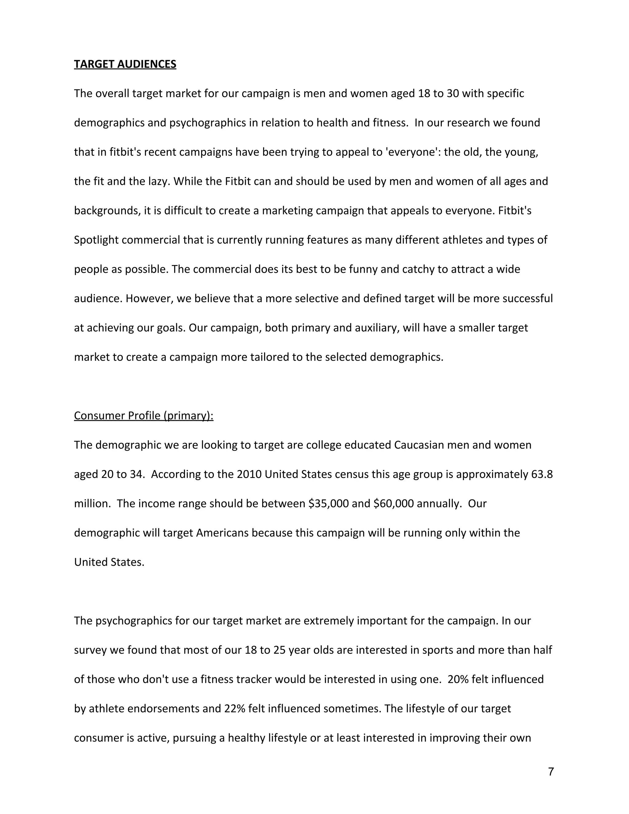 TARGET AUDIENCES
The overall target market for our campaign is men and women aged 18 to 30 with specific
demographics and psychographics in relation to health and fitness. In our research we found
that in fitbit's recent campaigns have been trying to appeal to 'everyone': the old, the young,
the fit and the lazy. While the Fitbit can and should be used by men and women of all ages and
backgrounds, it is difficult to create a marketing campaign that appeals to everyone. Fitbit's
Spotlight commercial that is currently running features as many different athletes and types of
people as possible. The commercial does its best to be funny and catchy to attract a wide
audience. However, we believe that a more selective and defined target will be more successful
at achieving our goals. Our campaign, both primary and auxiliary, will have a smaller target
market to create a campaign more tailored to the selected demographics.
Consumer Profile (primary):
The demographic we are looking to target are college educated Caucasian men and women
aged 20 to 34. According to the 2010 United States census this age group is approximately 63.8
million. The income range should be between $35,000 and $60,000 annually. Our
demographic will target Americans because this campaign will be running only within the
United States.
The psychographics for our target market are extremely important for the campaign. In our
survey we found that most of our 18 to 25 year olds are interested in sports and more than half
of those who don't use a fitness tracker would be interested in using one. 20% felt influenced
by athlete endorsements and 22% felt influenced sometimes. The lifestyle of our target
consumer is active, pursuing a healthy lifestyle or at least interested in improving their own
7 
 