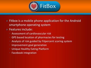    Fitbox is a mobile phone application for the Android
    smartphone operating system
   Features include:
    ◦   Assessment of cardiovascular risk
    ◦   GPS-based location of pharmacies for testing
    ◦   Analysis of risk guided by Fitpercent scoring system
    ◦   Improvement goal generation
    ◦   Unique Healthy Eating Platform
    ◦   Facebook integration


                                                        Contact: Daniel Hyman
                                                        Hyman@bcm.edu
 