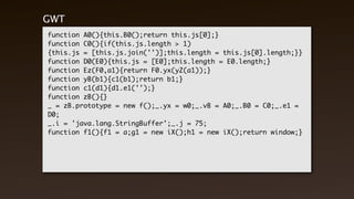 GWT Output
function A0(){this.B0();return this.js[0];}
function C0(){if(this.js.length > 1)
{this.js = [this.js.join('')];this.length = this.js[0].length;}}
function D0(E0){this.js = [E0];this.length = E0.length;}
function Ez(F0,a1){return F0.yx(yZ(a1));}
function yB(b1){c1(b1);return b1;}
function c1(d1){d1.e1('');}
function zB(){}
_ = zB.prototype = new f();_.yx = w0;_.vB = A0;_.B0 = C0;_.e1 =
D0;
_.i = 'java.lang.StringBuffer';_.j = 75;
function f1(){f1 = a;g1 = new iX();h1 = new iX();return window;}
 