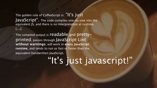 The golden rule of CoffeeScript is: "It's just JavaScript". The
code compiles one-to-one into the equivalent JS, and there is no
interpretation at runtime. [....].

The compiled output is readable and pretty-printed, passes
through JavaScript Lint without warnings, will work in every
JavaScript runtime, and tends to run as fast or faster than the
equivalent handwritten JavaScript.




                               “It's just javascript!”
 