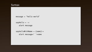 Syntax



    message = "hello world"


    sayHello = ->
    	    alert message


    sayhelloWithName = (name)->
    	    alert message+' '+name
 