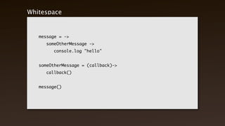 Whitespace Matters


    message = ->
    	   someOtherMessage ->
    	   	   console.log "hello"


    someOtherMessage = (callback)->
    	   callback()


    message()
 