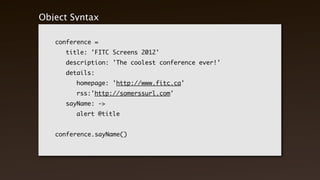 Object Syntax

    conference =
    	   title: 'FITC Screens 2012'
    	   description: 'The coolest conference ever!'
    	   details:
    	   	   homepage: 'http://www.fitc.ca'
    	   	   rss:'http://somerssurl.com'
    	   sayName: ->
    	   	   alert @title


    conference.sayName()
 