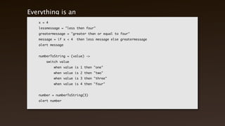 Everything is an expression
    x = 4
    lessmessage = "less then four"
    greatermessage = "greater than or equal to four"
    message = if x < 4   then less message else greatermessage
    alert message


    numberToString = (value) ->
    	   switch value
    	   	   when value is 1 then "one"
    	   	   when value is 2 then "two"
    	   	   when value is 3 then "three"
    	   	   when value is 4 then "four"


    number = numberToString(3)
    alert number
 