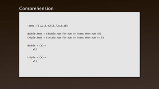 Comprehension


   items = [1,2,3,4,5,6,7,8,9,10]


   doubleitems = (double num for num in items when num <5)
   tripleitems = (triple num for num in items when num >= 5)


   double = (x)->
   	   x*2


   triple = (x)->
   	   x*3
 