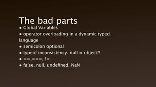 The bad parts
• Global Variables
• operator overloading in a dynamic typed language
• semicolon optional
• typeof inconsistency. null = object?!
• ==,===, !=
• false, null, undefined, NaN
 