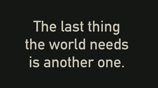 The last thing
the world needs
is another one.
 