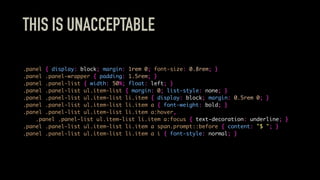 THIS IS UNACCEPTABLE
.panel { display: block; margin: 1rem 0; font-size: 0.8rem; }
.panel .panel-wrapper { padding: 1.5rem; }
.panel .panel-list { width: 50%; float: left; }
.panel .panel-list ul.item-list { margin: 0; list-style: none; }
.panel .panel-list ul.item-list li.item { display: block; margin: 0.5rem 0; }
.panel .panel-list ul.item-list li.item a { font-weight: bold; }
.panel .panel-list ul.item-list li.item a:hover,
.panel .panel-list ul.item-list li.item a:focus { text-decoration: underline; }
.panel .panel-list ul.item-list li.item a span.prompt::before { content: "$ "; }
.panel .panel-list ul.item-list li.item a i { font-style: normal; }
 