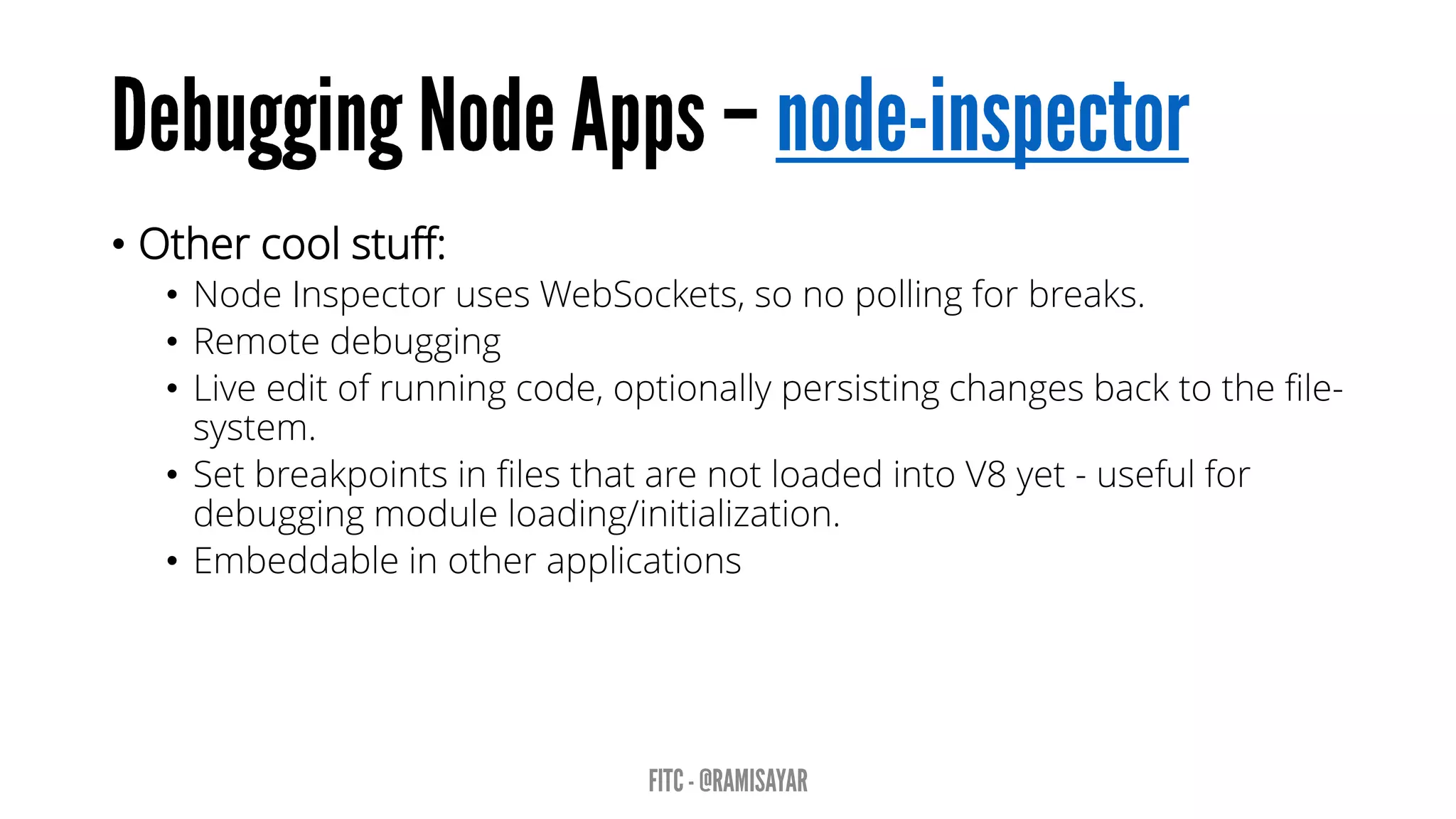 • Other cool stuff:
• Node Inspector uses WebSockets, so no polling for breaks.
• Remote debugging
• Live edit of running code, optionally persisting changes back to the file-
system.
• Set breakpoints in files that are not loaded into V8 yet - useful for
debugging module loading/initialization.
• Embeddable in other applications
 