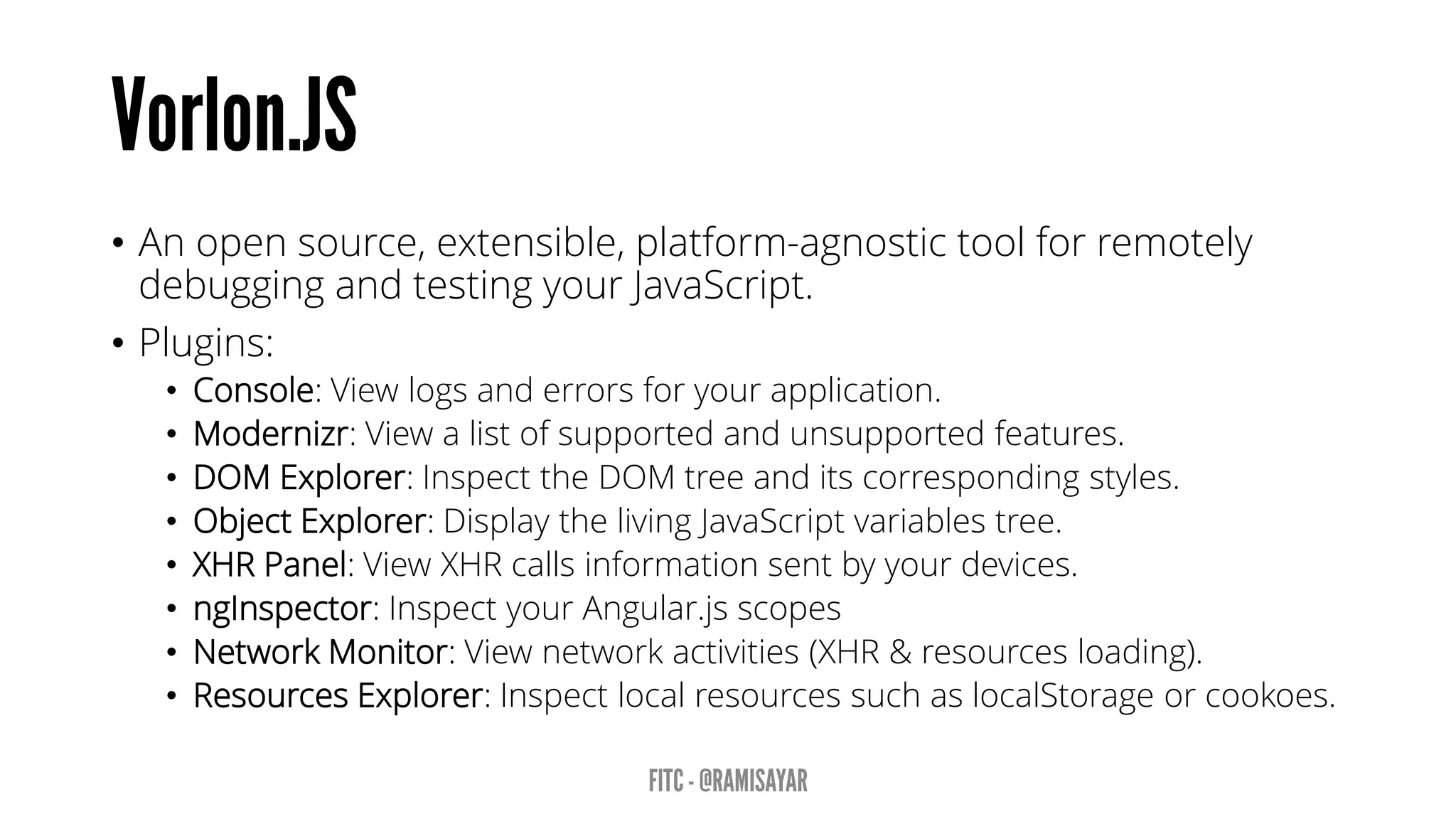 • An open source, extensible, platform-agnostic tool for remotely
debugging and testing your JavaScript.
• Plugins:
• Console: View logs and errors for your application.
• Modernizr: View a list of supported and unsupported features.
• DOM Explorer: Inspect the DOM tree and its corresponding styles.
• Object Explorer: Display the living JavaScript variables tree.
• XHR Panel: View XHR calls information sent by your devices.
• ngInspector: Inspect your Angular.js scopes
• Network Monitor: View network activities (XHR & resources loading).
• Resources Explorer: Inspect local resources such as localStorage or cookoes.
 