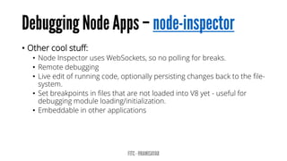 • Other cool stuff:
• Node Inspector uses WebSockets, so no polling for breaks.
• Remote debugging
• Live edit of running code, optionally persisting changes back to the file-
system.
• Set breakpoints in files that are not loaded into V8 yet - useful for
debugging module loading/initialization.
• Embeddable in other applications
 