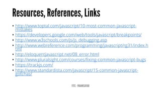 • http://www.toptal.com/javascript/10-most-common-javascript-
mistakes
• https://developers.google.com/web/tools/javascript/breakpoints/
• http://www.w3schools.com/js/js_debugging.asp
• http://www.webreference.com/programming/javascript/rg31/index.h
tml
• http://eloquentjavascript.net/08_error.html
• http://www.pluralsight.com/courses/fixing-common-javascript-bugs
• https://trackjs.com/
• http://www.standardista.com/javascript/15-common-javascript-
gotchas/
 