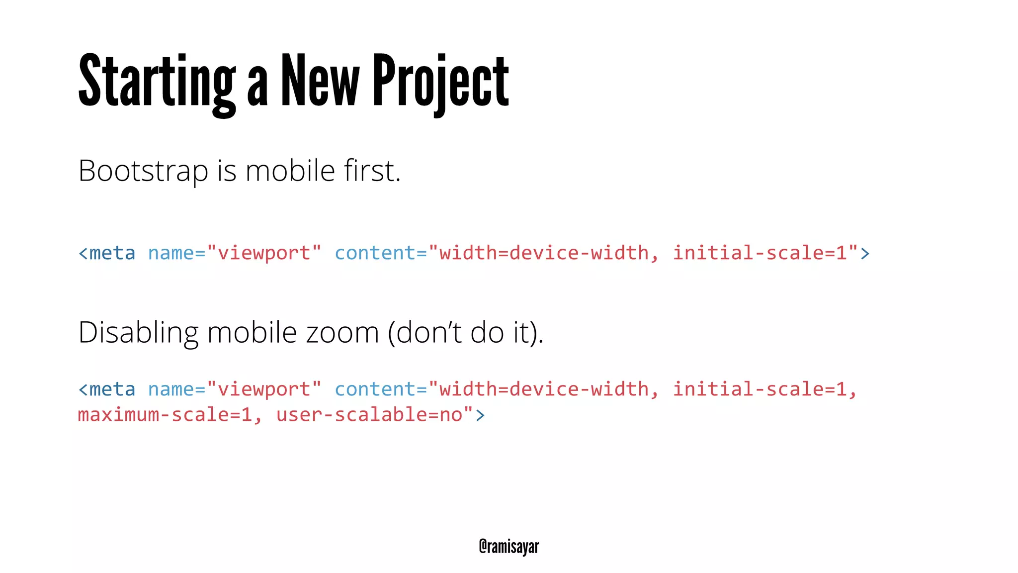Bootstrap is mobile first.
<meta name="viewport" content="width=device-width, initial-scale=1">
Disabling mobile zoom (don’t do it).
<meta name="viewport" content="width=device-width, initial-scale=1,
maximum-scale=1, user-scalable=no">
 