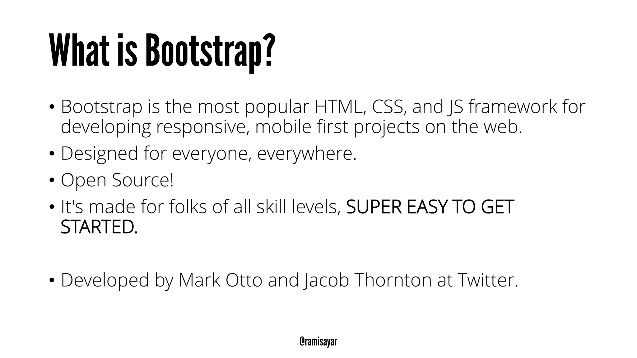 • Bootstrap is the most popular HTML, CSS, and JS framework for
developing responsive, mobile first projects on the web.
• Designed for everyone, everywhere.
• Open Source!
• It's made for folks of all skill levels, SUPER EASY TO GET
STARTED.
• Developed by Mark Otto and Jacob Thornton at Twitter.
 