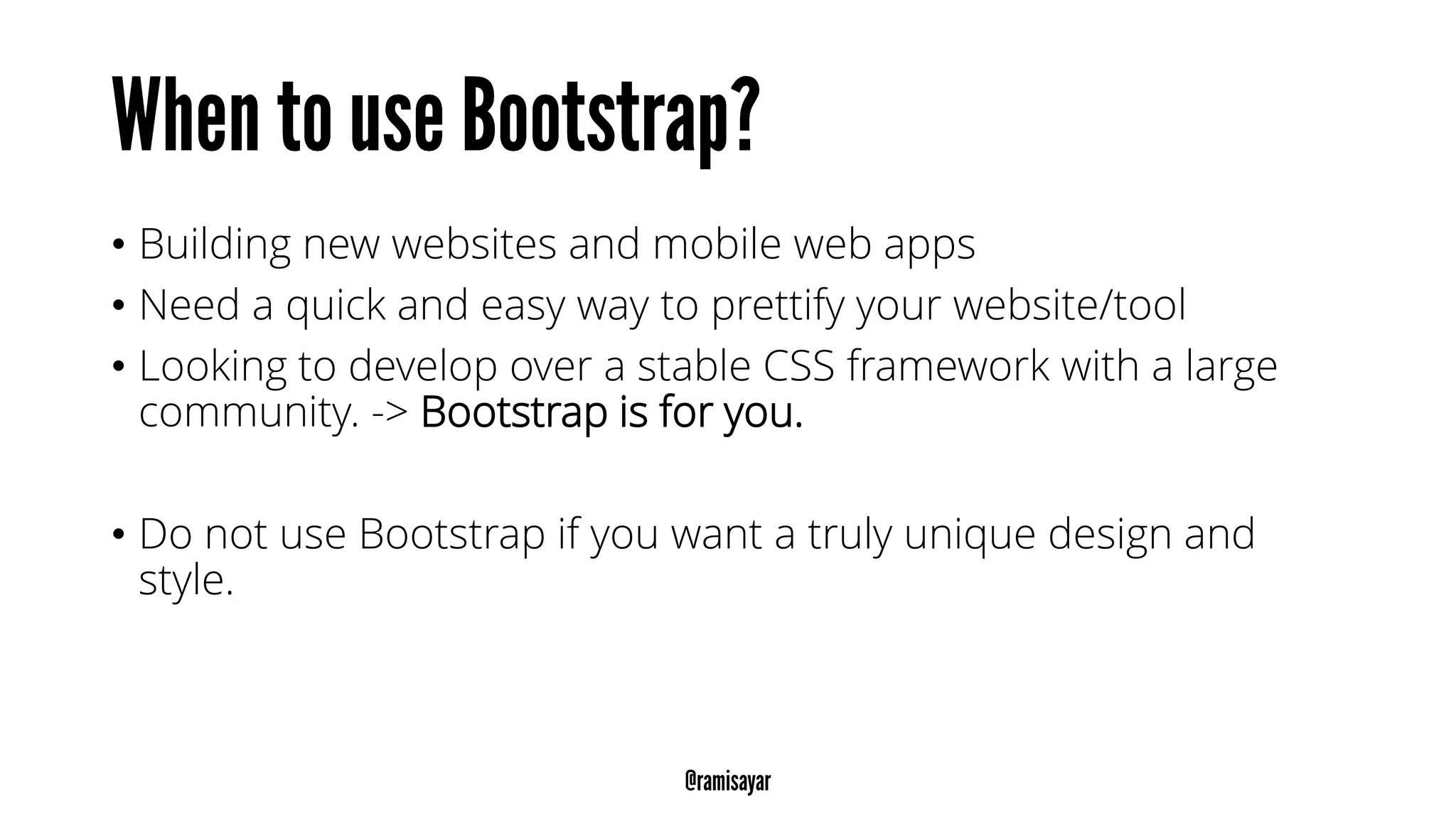 • Building new websites and mobile web apps
• Need a quick and easy way to prettify your website/tool
• Looking to develop over a stable CSS framework with a large
community. -> Bootstrap is for you.
• Do not use Bootstrap if you want a truly unique design and
style.
 