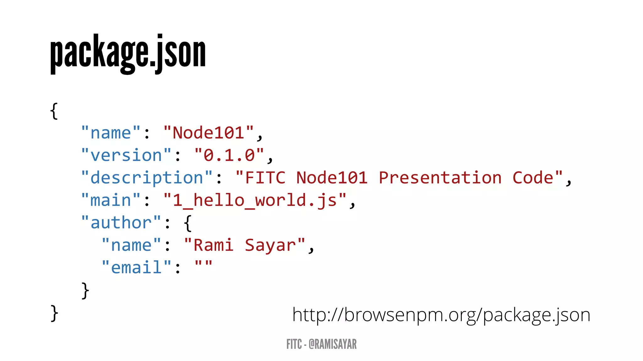 { 
"name":"Node101", 
"version":"0.1.0", 
"description":"FITC Node101 Presentation Code", 
"main":"1_hello_world.js", 
"author":{ 
"name":"RamiSayar", 
"email":"" 
} 
} 
http://browsenpm.org/package.json  