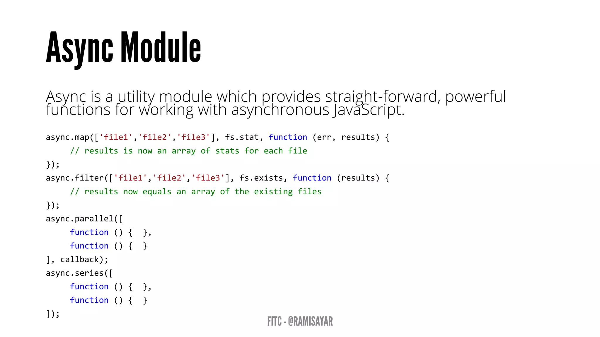 Asyncis a utility module which provides straight-forward, powerful functions for working with asynchronous JavaScript. 
async.map(['file1','file2','file3'],fs.stat,function(err,results){ 
//resultsisnowanarrayofstatsforeachfile 
}); 
async.filter(['file1','file2','file3'],fs.exists,function(results){ 
//resultsnowequalsanarrayoftheexistingfiles 
}); 
async.parallel([ 
function(){}, 
function(){} 
],callback); 
async.series([ 
function(){}, 
function(){} 
]);  