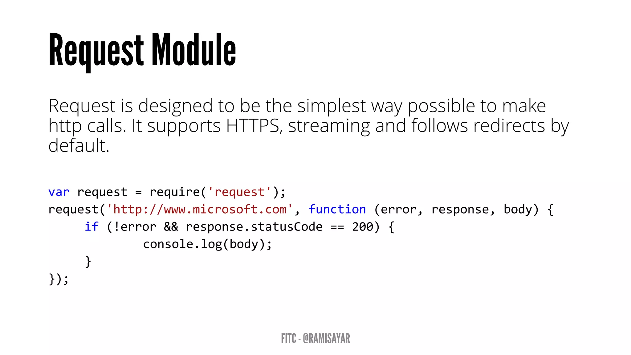 Request is designed to be the simplest way possible to make http calls. It supports HTTPS, streaming and follows redirects by default. 
varrequest=require('request'); request('http://www.microsoft.com',function(error,response,body){ 
if(!error&&response.statusCode==200){ 
console.log(body); 
} 
});  