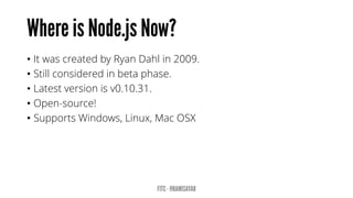 •It was created by Ryan Dahl in 2009. 
•Still considered in beta phase. 
•Latest version is v0.10.31. 
•Open-source! 
•Supports Windows, Linux, Mac OSX  