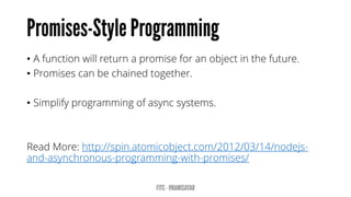 •A function will return a promise for an object in the future. 
•Promises can be chained together. 
•Simplify programming of asyncsystems. 
Read More: http://spin.atomicobject.com/2012/03/14/nodejs- and-asynchronous-programming-with-promises/  