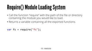 •Call the function “require” with the path of the file or directory containing the module you would like to load. 
•Returns a variable containing all the exported functions. 
varfs=require("fs");  