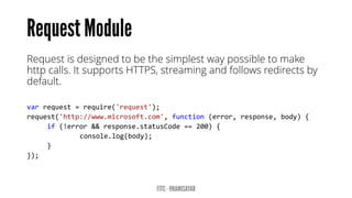 Request is designed to be the simplest way possible to make http calls. It supports HTTPS, streaming and follows redirects by default. 
varrequest=require('request'); request('http://www.microsoft.com',function(error,response,body){ 
if(!error&&response.statusCode==200){ 
console.log(body); 
} 
});  