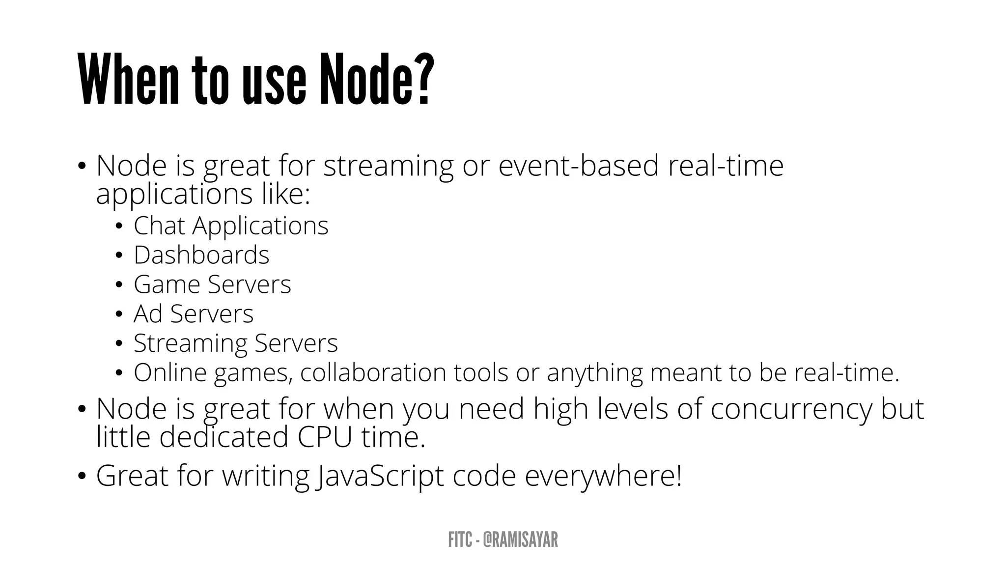 • Node is great for streaming or event-based real-time
applications like:
• Chat Applications
• Dashboards
• Game Servers
• Ad Servers
• Streaming Servers
• Online games, collaboration tools or anything meant to be real-time.
• Node is great for when you need high levels of concurrency but
little dedicated CPU time.
• Great for writing JavaScript code everywhere!
 