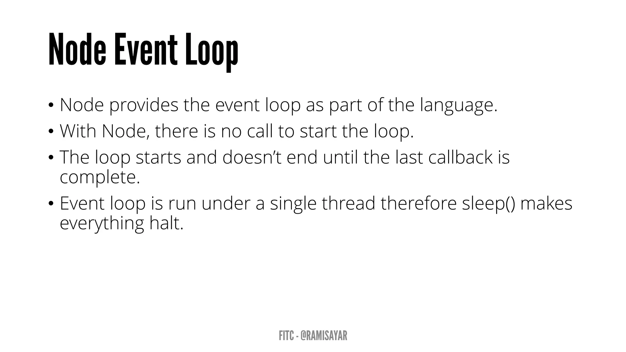 • Node provides the event loop as part of the language.
• With Node, there is no call to start the loop.
• The loop starts and doesn’t end until the last callback is
complete.
• Event loop is run under a single thread therefore sleep() makes
everything halt.
 