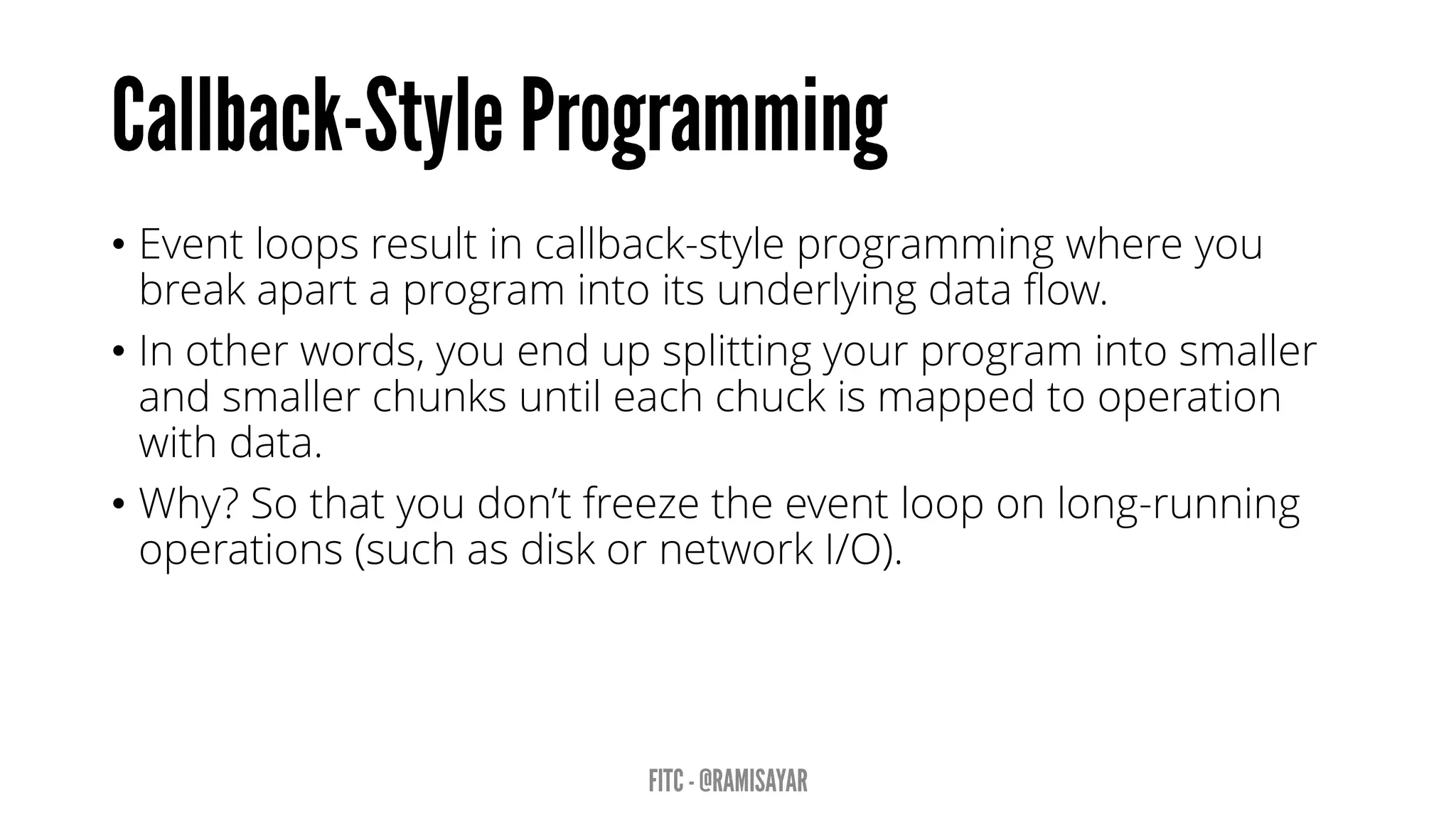 • Event loops result in callback-style programming where you
break apart a program into its underlying data flow.
• In other words, you end up splitting your program into smaller
and smaller chunks until each chuck is mapped to operation
with data.
• Why? So that you don’t freeze the event loop on long-running
operations (such as disk or network I/O).
 