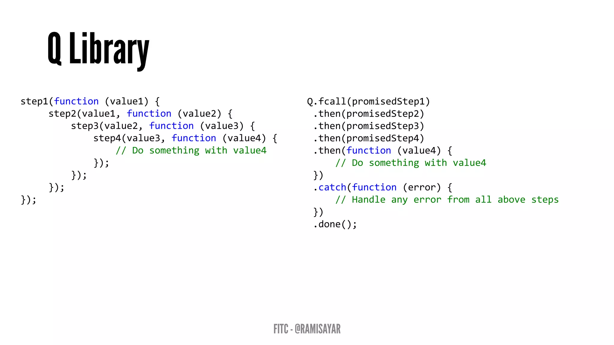 step1(function (value1) {
step2(value1, function (value2) {
step3(value2, function (value3) {
step4(value3, function (value4) {
// Do something with value4
});
});
});
});
Q.fcall(promisedStep1)
.then(promisedStep2)
.then(promisedStep3)
.then(promisedStep4)
.then(function (value4) {
// Do something with value4
})
.catch(function (error) {
// Handle any error from all above steps
})
.done();
 