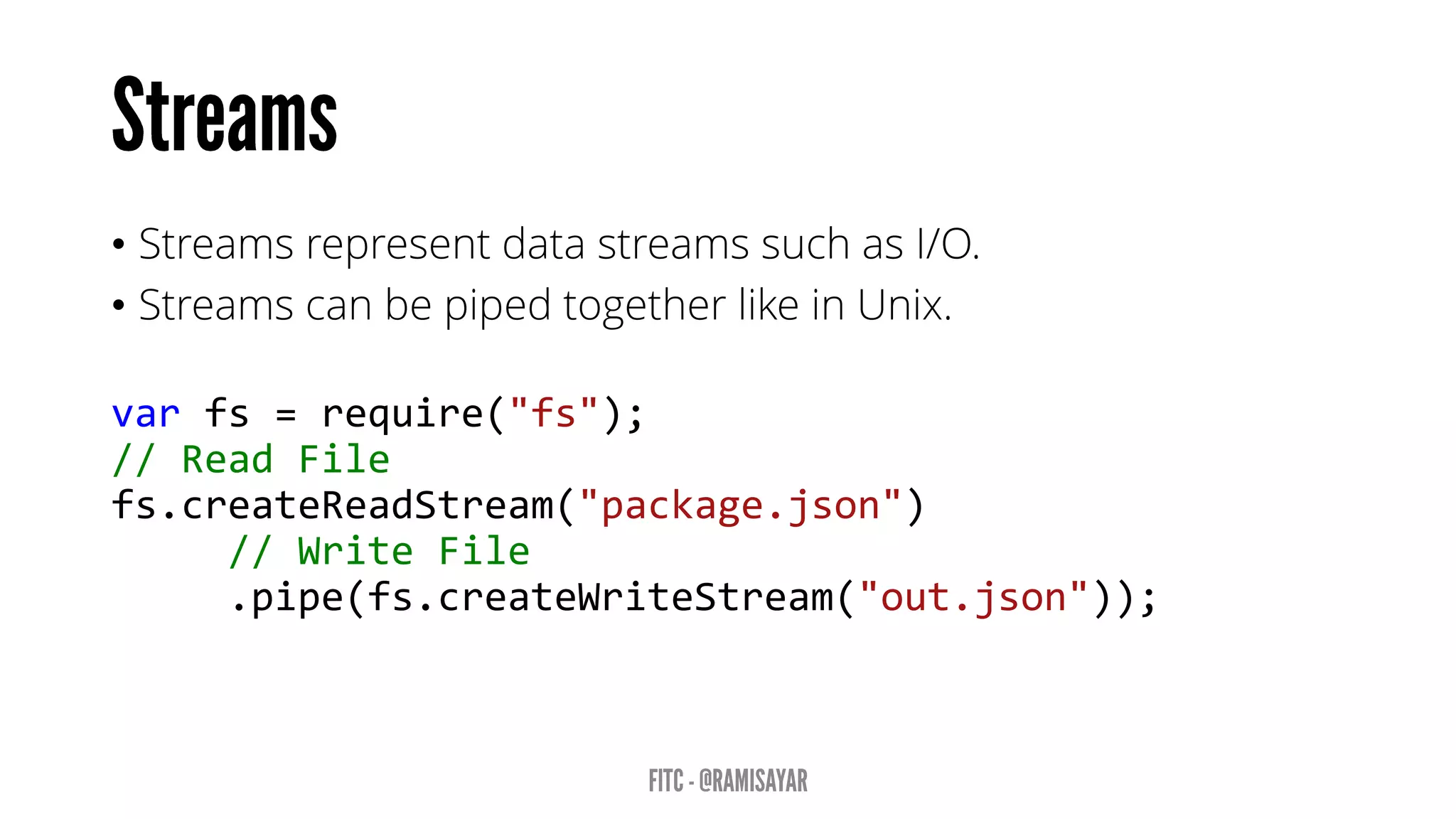 • Streams represent data streams such as I/O.
• Streams can be piped together like in Unix.
var fs = require("fs");
// Read File
fs.createReadStream("package.json")
// Write File
.pipe(fs.createWriteStream("out.json"));
 