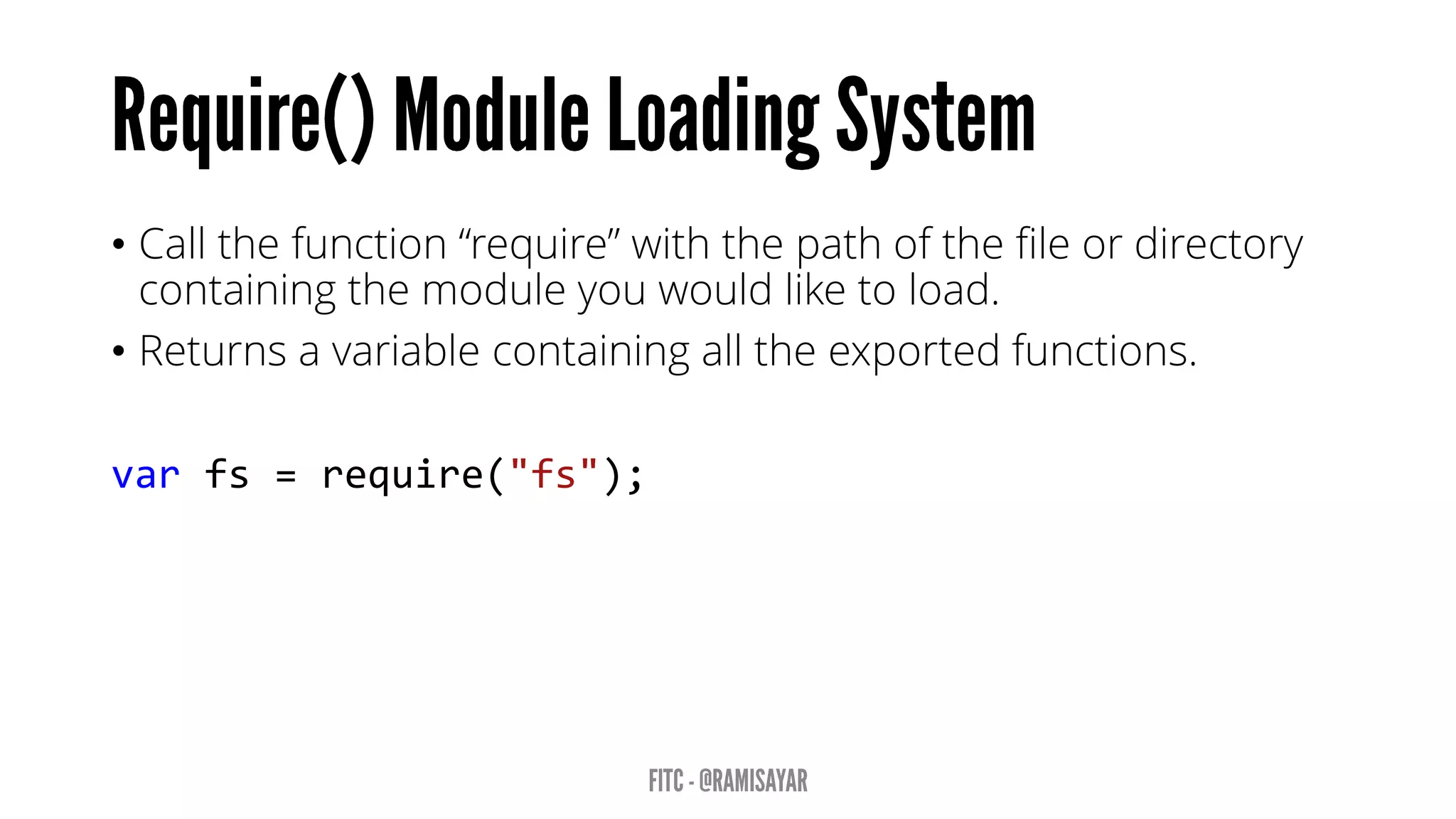 • Call the function “require” with the path of the file or directory
containing the module you would like to load.
• Returns a variable containing all the exported functions.
var fs = require("fs");
 