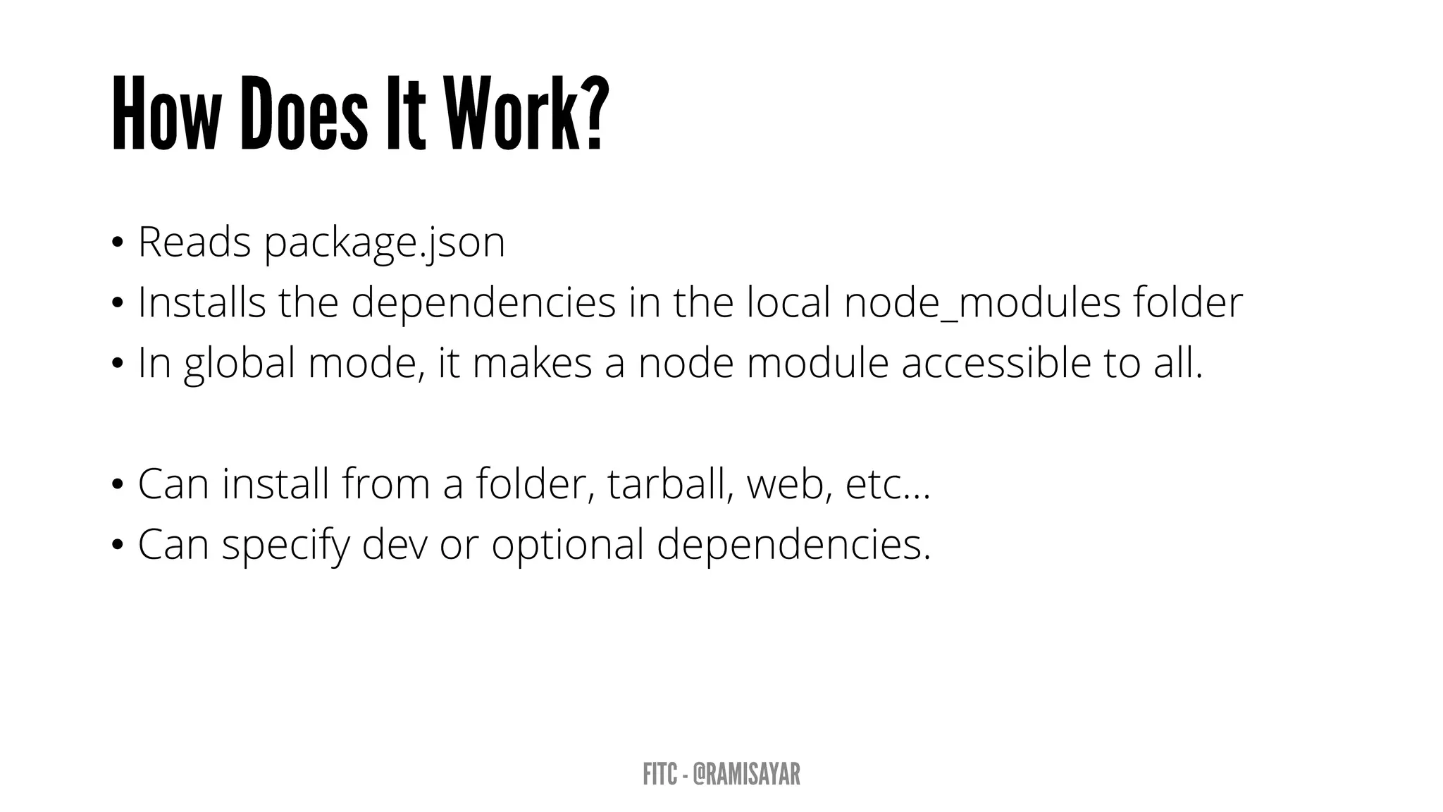 • Reads package.json
• Installs the dependencies in the local node_modules folder
• In global mode, it makes a node module accessible to all.
• Can install from a folder, tarball, web, etc…
• Can specify dev or optional dependencies.
 