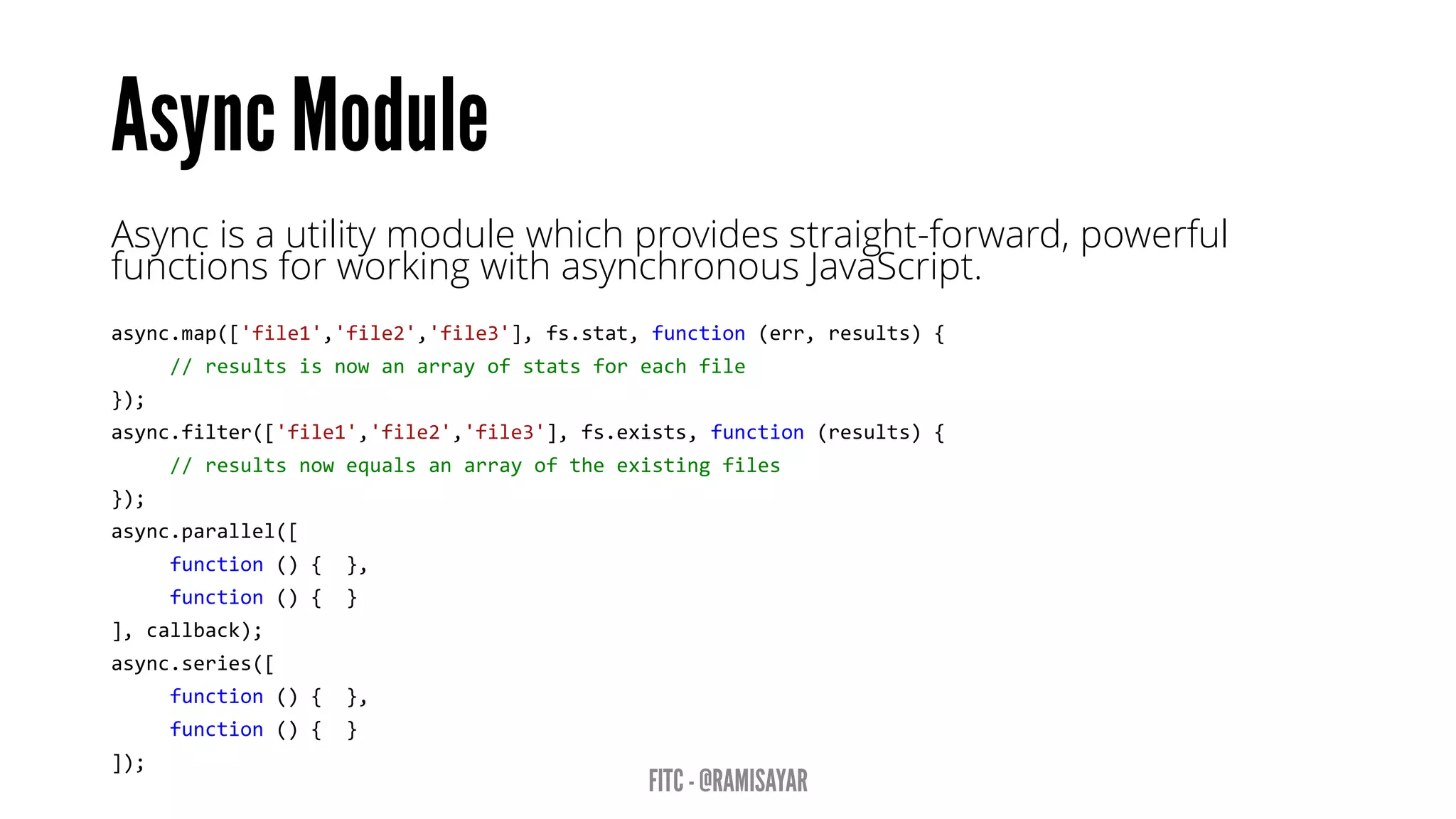 Async is a utility module which provides straight-forward, powerful
functions for working with asynchronous JavaScript.
async.map(['file1','file2','file3'], fs.stat, function (err, results) {
// results is now an array of stats for each file
});
async.filter(['file1','file2','file3'], fs.exists, function (results) {
// results now equals an array of the existing files
});
async.parallel([
function () { },
function () { }
], callback);
async.series([
function () { },
function () { }
]);
 
