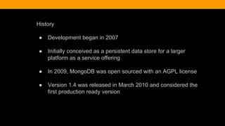 History
● Development began in 2007
● Initially conceived as a persistent data store for a larger
platform as a service offering
● In 2009, MongoDB was open sourced with an AGPL license
● Version 1.4 was released in March 2010 and considered the
first production ready version
 