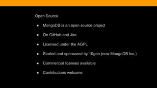 Open Source
● MongoDB is an open source project
● On GitHub and Jira
● Licensed under the AGPL
● Started and sponsored by 10gen (now MongoDB Inc.)
● Commercial licenses available
● Contributions welcome
 