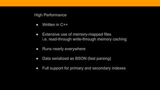 High Performance
● Written in C++
● Extensive use of memory-mapped files
i.e. read-through write-through memory caching
● Runs nearly everywhere
● Data serialized as BSON (fast parsing)
● Full support for primary and secondary indexes
 
