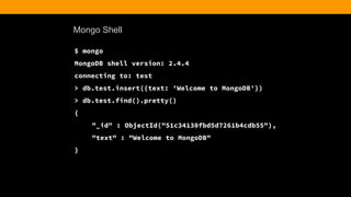Mongo Shell
$ mongo
MongoDB shell version: 2.4.4
connecting to: test
> db.test.insert({text: 'Welcome to MongoDB'})
> db.test.find().pretty()
{
"_id" : ObjectId("51c34130fbd5d7261b4cdb55"),
"text" : "Welcome to MongoDB"
}
 