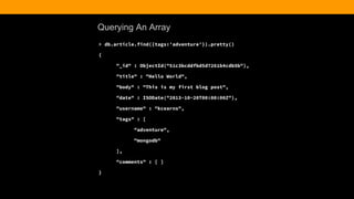 Querying An Array
> db.article.find({tags:'adventure'}).pretty()
{
"_id" : ObjectId("51c3bcddfbd5d7261b4cdb5b"),
"title" : "Hello World",
"body" : "This is my first blog post",
"date" : ISODate("2013-10-20T00:00:00Z"),
"username" : "kcearns",
"tags" : [
"adventure",
"mongodb"
],
"comments" : [ ]
}
 