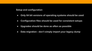 Setup and configuration
● Only 64 bit versions of operating systems should be used
● Configuration files should be used for consistent setups
● Upgrades should be done as often as possible
● Data migration - don’t simply import your legacy dump
 