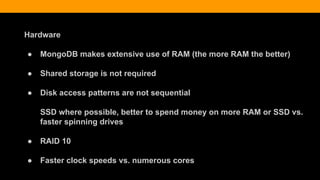 Hardware
● MongoDB makes extensive use of RAM (the more RAM the better)
● Shared storage is not required
● Disk access patterns are not sequential
SSD where possible, better to spend money on more RAM or SSD vs.
faster spinning drives
● RAID 10
● Faster clock speeds vs. numerous cores
 