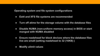 Operating system and file system configurations
● Ext4 and XFS file systems are recommended
● Turn off atime for the storage volume with the database files
● Disable NUMA (non-uniform memory access) in BIOS or start
mongod with NUMA disabled
● Ensure readahead for block devices where the database files
live are small (setting readahead to 32 (16KB) )
● Modify ulimit values
 