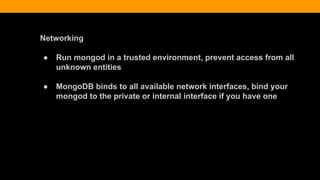 Networking
● Run mongod in a trusted environment, prevent access from all
unknown entities
● MongoDB binds to all available network interfaces, bind your
mongod to the private or internal interface if you have one
 