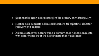 ● Secondaries apply operations from the primary asynchronously
● Replica sets supports dedicated members for reporting, disaster
recovery and backup
● Automatic failover occurs when a primary does not communicate
with other members of the set for more than 10 seconds
 