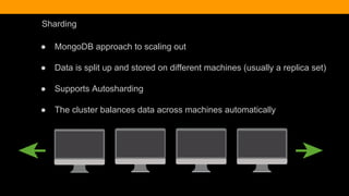 Sharding
● MongoDB approach to scaling out
● Data is split up and stored on different machines (usually a replica set)
● Supports Autosharding
● The cluster balances data across machines automatically
 
