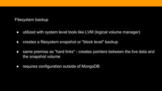 Filesystem backup
● utilized with system level tools like LVM (logical volume manager)
● creates a filesystem snapshot or "block level" backup
● same premise as "hard links" - creates pointers between the live data and
the snapshot volume
● requires configuration outside of MongoDB
 