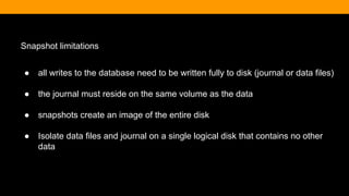 Snapshot limitations
● all writes to the database need to be written fully to disk (journal or data files)
● the journal must reside on the same volume as the data
● snapshots create an image of the entire disk
● Isolate data files and journal on a single logical disk that contains no other
data
 