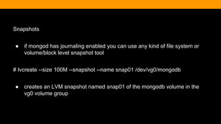 Snapshots
● if mongod has journaling enabled you can use any kind of file system or
volume/block level snapshot tool
# lvcreate --size 100M --snapshot --name snap01 /dev/vg0/mongodb
● creates an LVM snapshot named snap01 of the mongodb volume in the
vg0 volume group
 