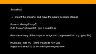 Snapshots
● mount the snapshot and move the data to separate storage
# mount /dev/vg0/snap01
# dd if=/dev/vg0/snap01 | gzip > snap01.gz
(block level copy of the snapshot image and compressed into a gzipped file)
# lvcreate --size 1G --name mongodb-new vg0
# gzip -d -c snap01 | dd of=/dev/vg0/mongodb-new
 