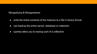 Mongodump & Mongorestore
● write the entire contents of the instance to a file in binary format
● can backup the entire server, database or collection
● queries allow you to backup part of a collection
 
